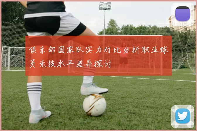 俱乐部国家队实力对比分析职业球员竞技水平差异探讨