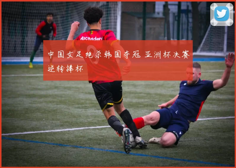 中国女足绝杀韩国夺冠 亚洲杯决赛逆转捧杯