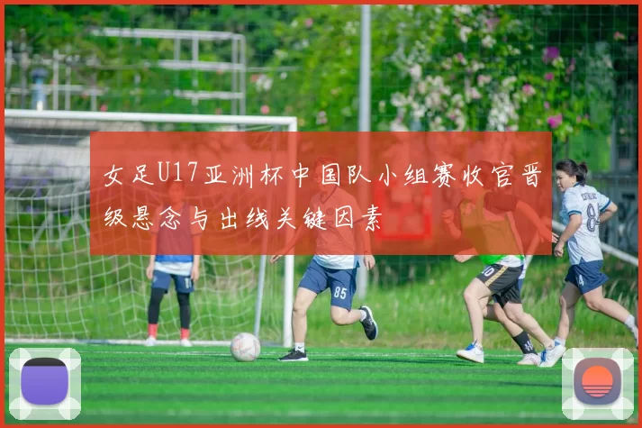 女足U17亚洲杯中国队小组赛收官晋级悬念与出线关键因素