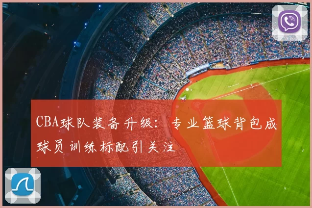 CBA球队装备升级：专业篮球背包成球员训练标配引关注