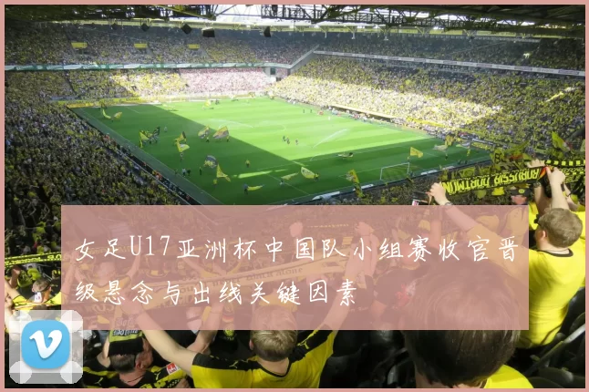 女足U17亚洲杯中国队小组赛收官晋级悬念与出线关键因素