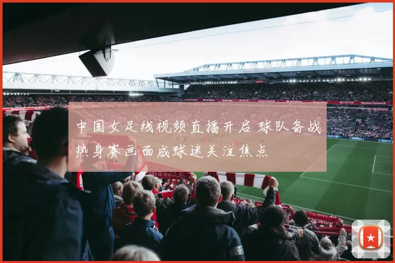 中国女足线视频直播开启 球队备战热身赛画面成球迷关注焦点