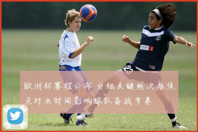 欧洲杯赛程公布 分组关键轮次与焦点对决时间影响球队备战节奏