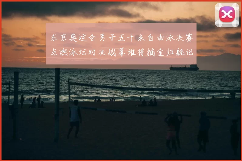 东京奥运会男子五十米自由泳决赛点燃泳坛对决战幕谁将摘金归航记