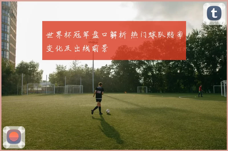 世界杯冠军盘口解析 热门球队赔率变化及出线前景