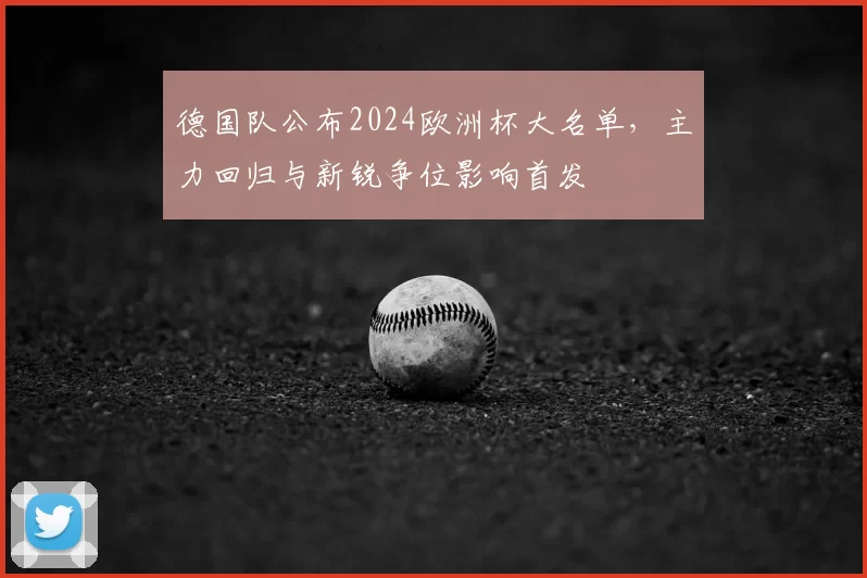 德国队公布2024欧洲杯大名单，主力回归与新锐争位影响首发