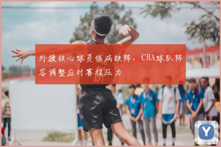 外援核心球员伤病缺阵，CBA球队阵容调整应对赛程压力