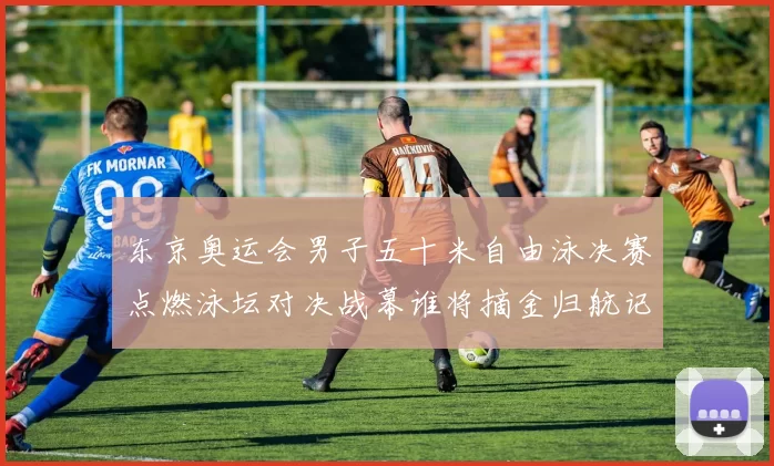 东京奥运会男子五十米自由泳决赛点燃泳坛对决战幕谁将摘金归航记