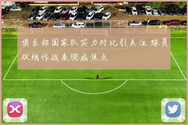 俱乐部国家队实力对比引关注 球员双线作战表现成焦点