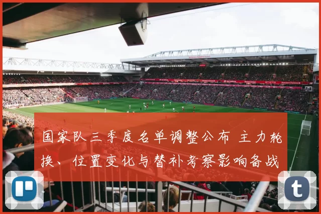 国家队三季度名单调整公布 主力轮换、位置变化与替补考察影响备战