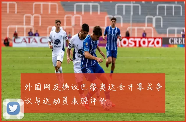 外国网友热议巴黎奥运会开幕式争议与运动员表现评价