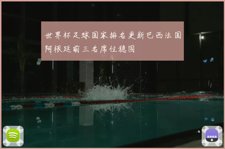 世界杯足球国家排名更新巴西法国阿根廷前三名席位稳固