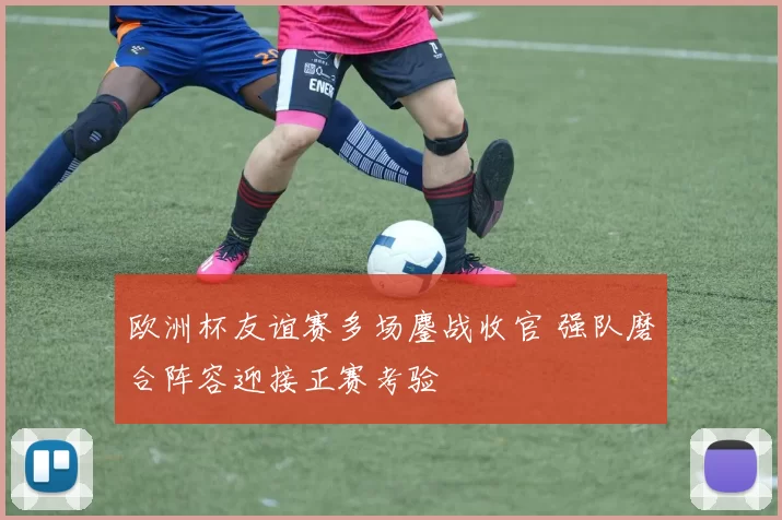 欧洲杯友谊赛多场鏖战收官 强队磨合阵容迎接正赛考验