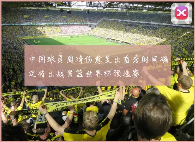 中国球员周琦伤愈复出首秀时间确定将出战男篮世界杯预选赛