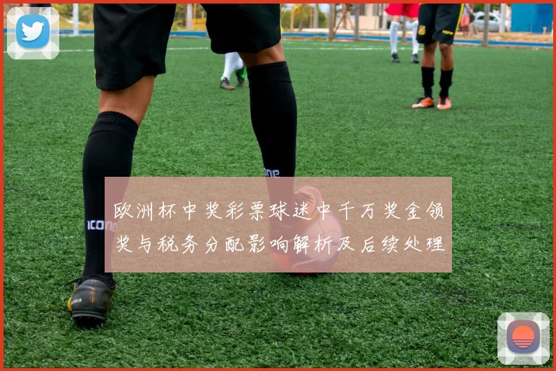 欧洲杯中奖彩票球迷中千万奖金领奖与税务分配影响解析及后续处理流程