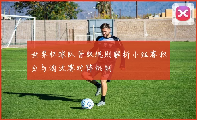 世界杯球队晋级规则解析小组赛积分与淘汰赛对阵机制