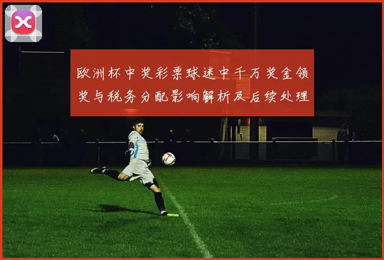 欧洲杯中奖彩票球迷中千万奖金领奖与税务分配影响解析及后续处理流程