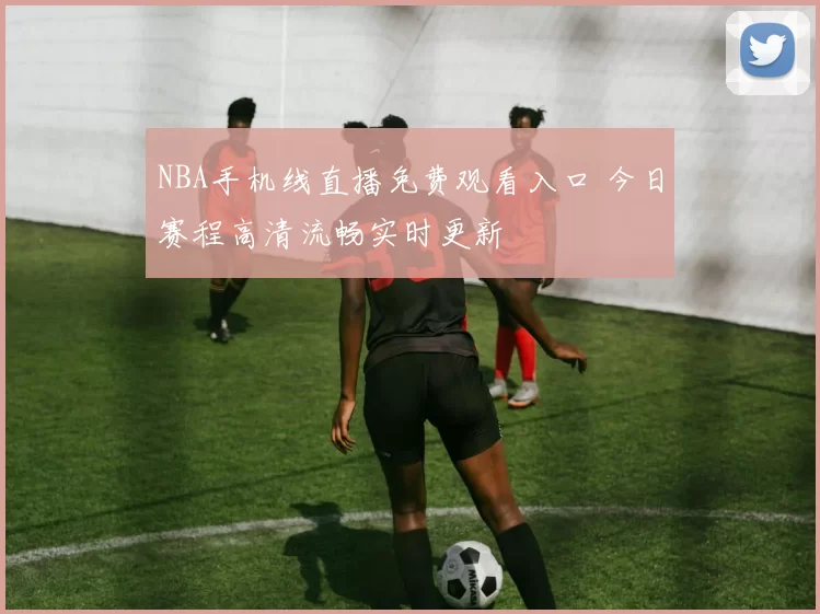 NBA手机线直播免费观看入口 今日赛程高清流畅实时更新