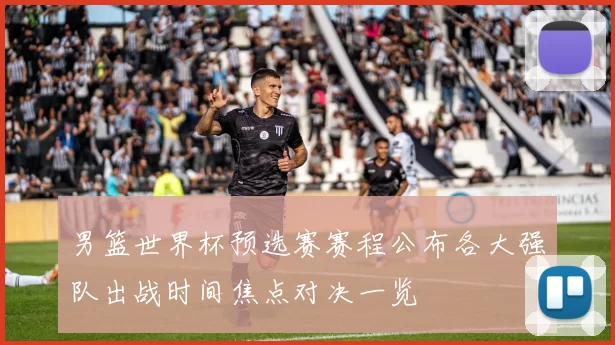 男篮世界杯预选赛赛程公布各大强队出战时间焦点对决一览