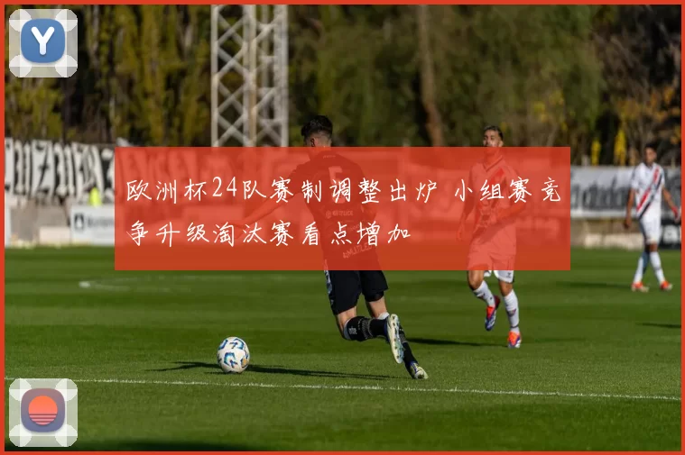 欧洲杯24队赛制调整出炉 小组赛竞争升级淘汰赛看点增加