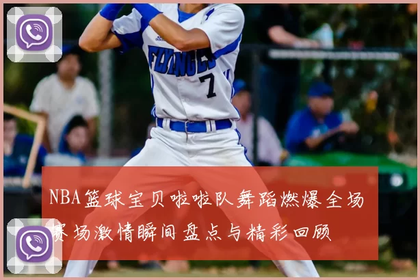 NBA篮球宝贝啦啦队舞蹈燃爆全场 赛场激情瞬间盘点与精彩回顾