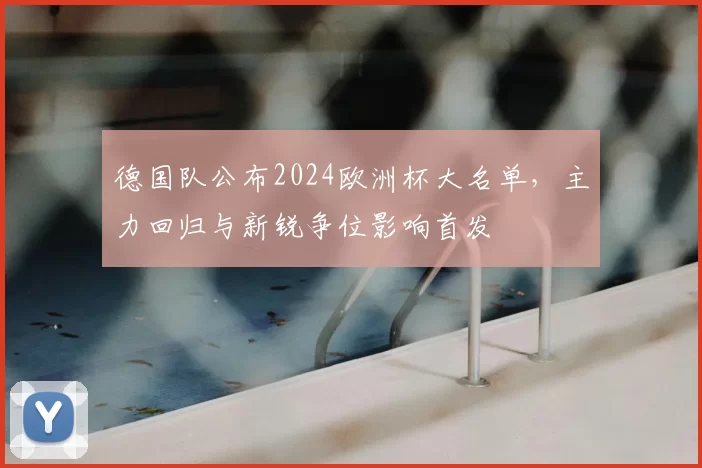 德国队公布2024欧洲杯大名单，主力回归与新锐争位影响首发