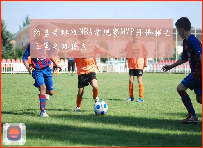 约基奇蝉联NBA常规赛MVP丹佛掘金卫冕之路稳固