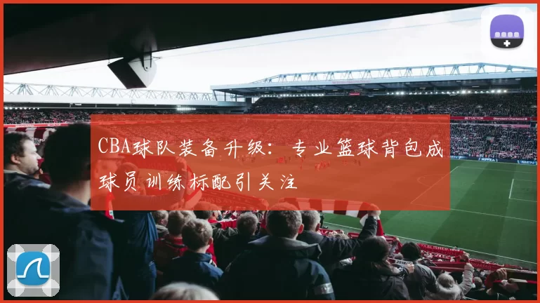 CBA球队装备升级：专业篮球背包成球员训练标配引关注