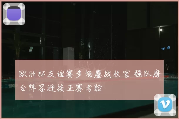 欧洲杯友谊赛多场鏖战收官 强队磨合阵容迎接正赛考验