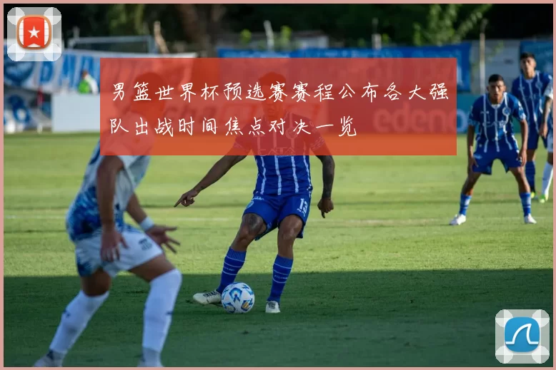 男篮世界杯预选赛赛程公布各大强队出战时间焦点对决一览