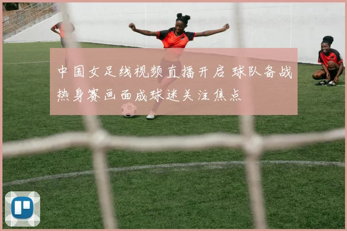 中国女足线视频直播开启 球队备战热身赛画面成球迷关注焦点