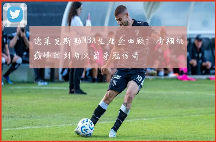 德莱克斯勒NBA生涯全回顾：滑翔机巅峰时刻与火箭夺冠传奇