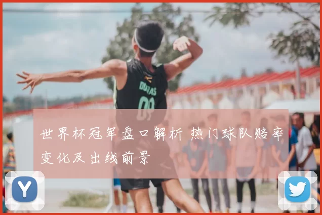 世界杯冠军盘口解析 热门球队赔率变化及出线前景