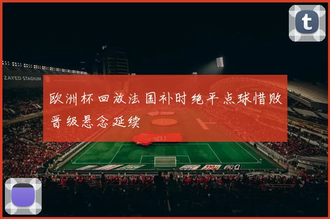 欧洲杯回放法国补时绝平点球惜败晋级悬念延续