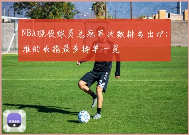 NBA现役球员总冠军次数排名出炉:谁的戒指最多榜单一览