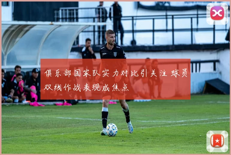 俱乐部国家队实力对比引关注 球员双线作战表现成焦点