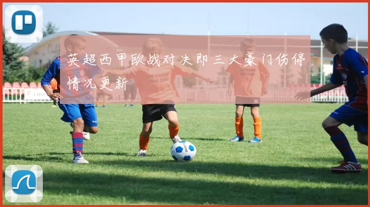 英超西甲欧战对决即三大豪门伤停情况更新