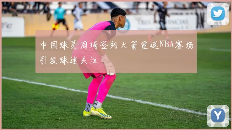 中国球员周琦签约火箭重返NBA赛场引发球迷关注