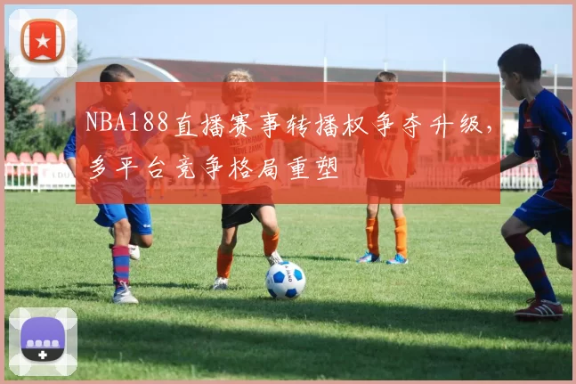 NBA188直播赛事转播权争夺升级，多平台竞争格局重塑