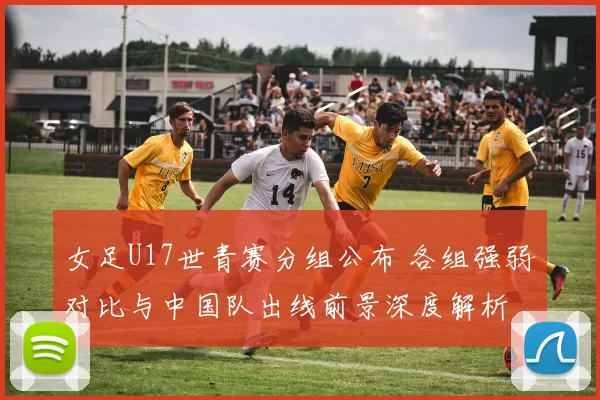 女足U17世青赛分组公布 各组强弱对比与中国队出线前景深度解析