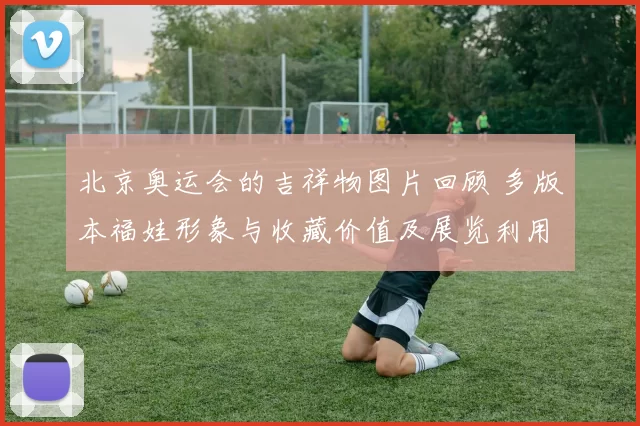 北京奥运会的吉祥物图片回顾 多版本福娃形象与收藏价值及展览利用前景