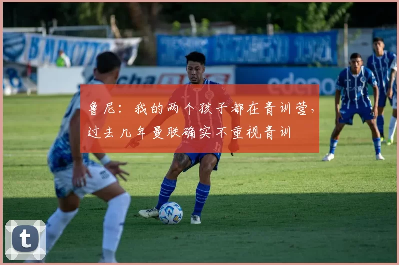 鲁尼：我的两个孩子都在青训营，过去几年曼联确实不重视青训