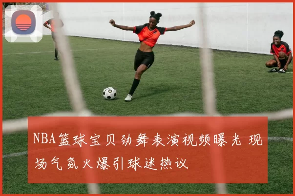 NBA篮球宝贝劲舞表演视频曝光 现场气氛火爆引球迷热议