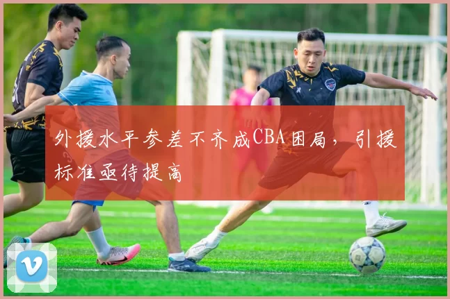 外援水平参差不齐成CBA困局,引援标准亟待提高