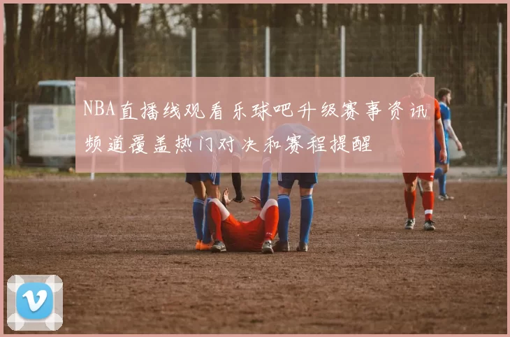 NBA直播线观看乐球吧升级赛事资讯频道覆盖热门对决和赛程提醒