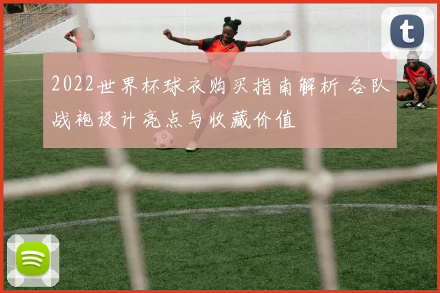 2022世界杯球衣购买指南解析 各队战袍设计亮点与收藏价值