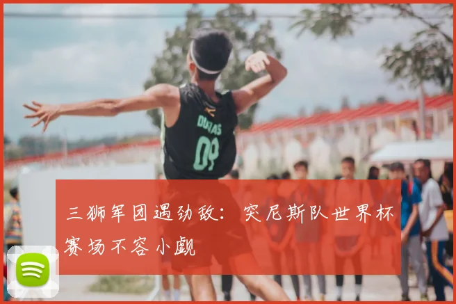三狮军团遇劲敌:突尼斯队世界杯赛场不容小觑
