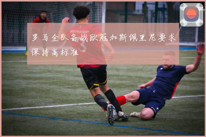 罗马全队备战欧冠加斯佩里尼要求保持高标准