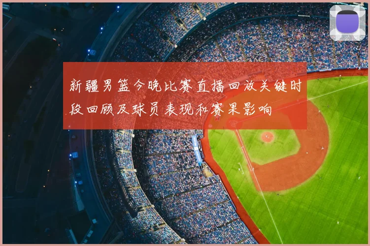 新疆男篮今晚比赛直播回放关键时段回顾及球员表现和赛果影响