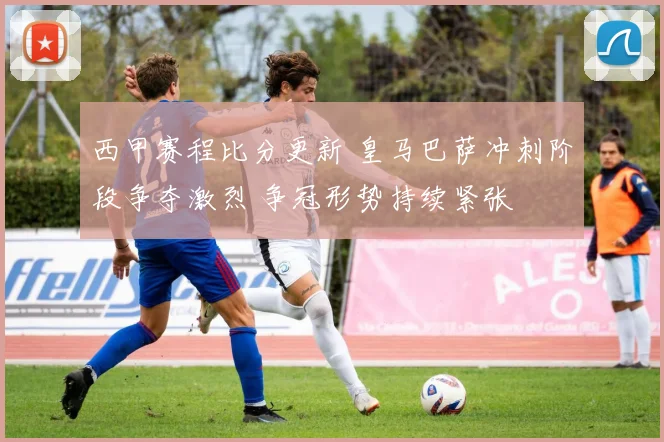 西甲赛程比分更新 皇马巴萨冲刺阶段争夺激烈 争冠形势持续紧张